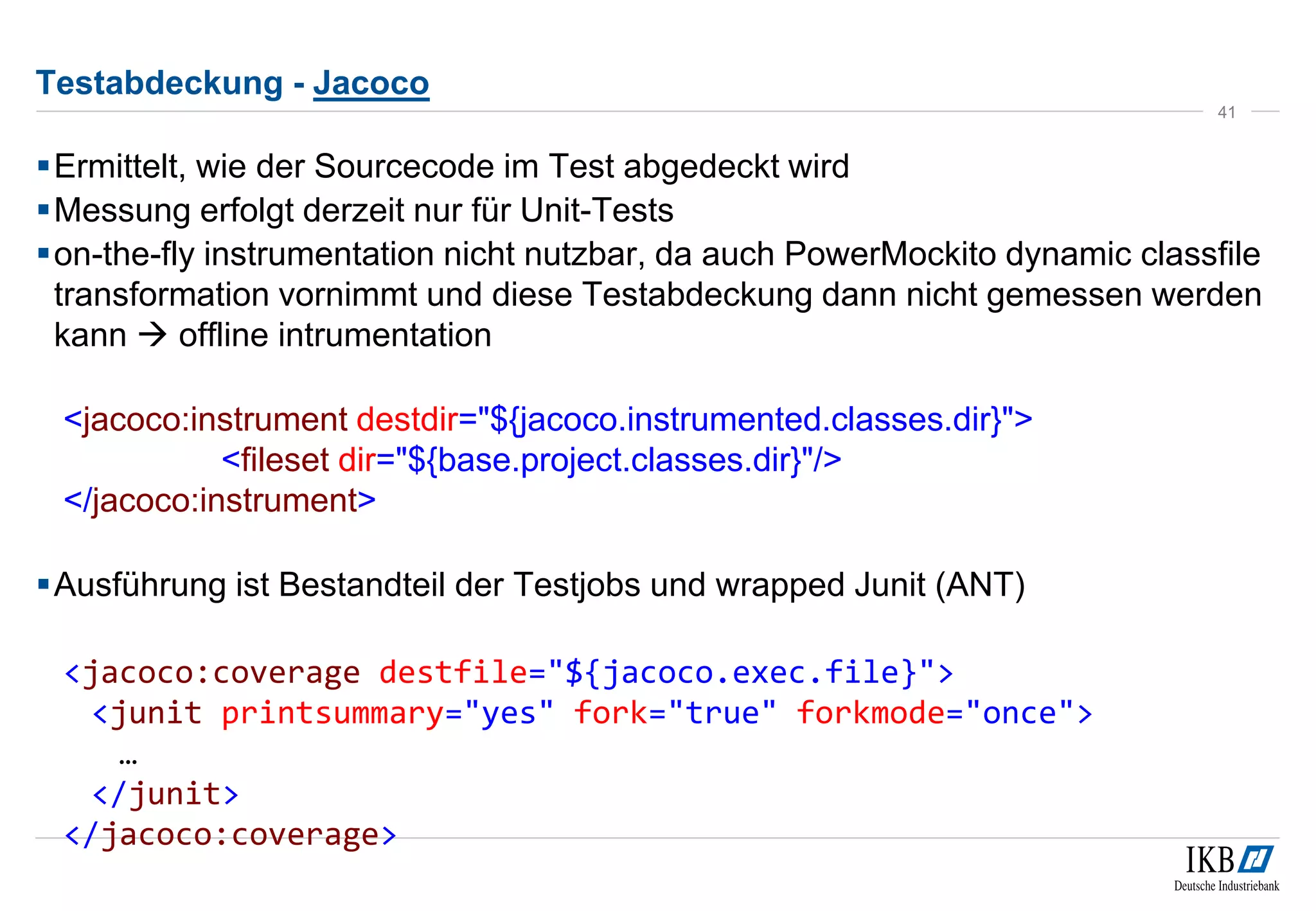 Testabdeckung - Jacoco
Ermittelt, wie der Sourcecode im Test abgedeckt wird
Messung erfolgt derzeit nur für Unit-Tests
on-the-fly instrumentation nicht nutzbar, da auch PowerMockito dynamic classfile
transformation vornimmt und diese Testabdeckung dann nicht gemessen werden
kann  offline intrumentation
<jacoco:instrument destdir="${jacoco.instrumented.classes.dir}">
<fileset dir="${base.project.classes.dir}"/>
</jacoco:instrument>
Ausführung ist Bestandteil der Testjobs und wrapped Junit (ANT)
<jacoco:coverage destfile="${jacoco.exec.file}">
<junit printsummary="yes" fork="true" forkmode="once">
…
</junit>
</jacoco:coverage>
41
 