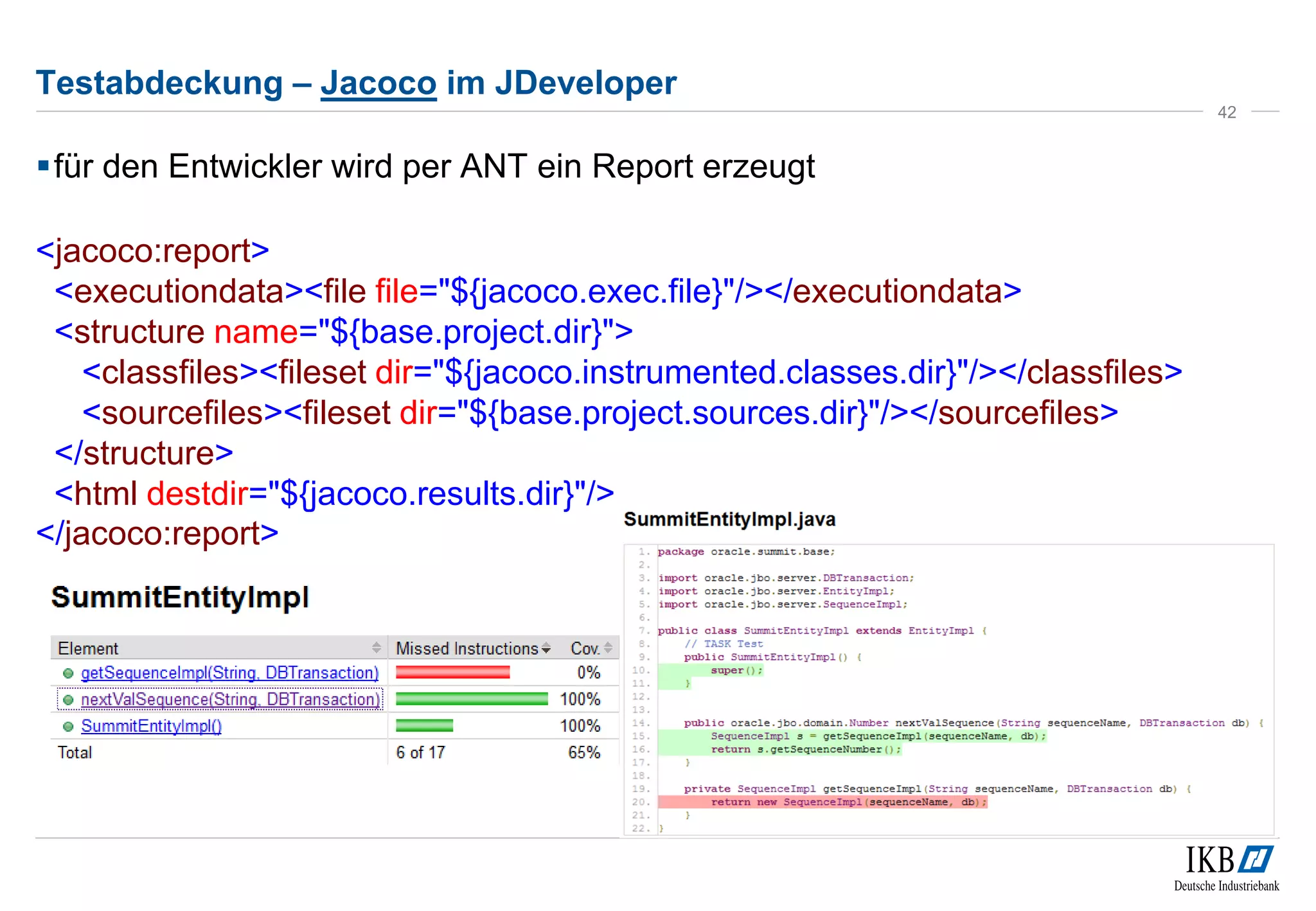 Testabdeckung – Jacoco im JDeveloper
für den Entwickler wird per ANT ein Report erzeugt
<jacoco:report>
<executiondata><file file="${jacoco.exec.file}"/></executiondata>
<structure name="${base.project.dir}">
<classfiles><fileset dir="${jacoco.instrumented.classes.dir}"/></classfiles>
<sourcefiles><fileset dir="${base.project.sources.dir}"/></sourcefiles>
</structure>
<html destdir="${jacoco.results.dir}"/>
</jacoco:report>
42
 