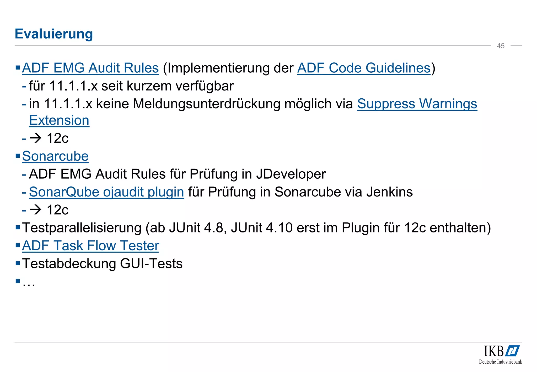 Evaluierung
ADF EMG Audit Rules (Implementierung der ADF Code Guidelines)
- für 11.1.1.x seit kurzem verfügbar
- in 11.1.1.x keine Meldungsunterdrückung möglich via Suppress Warnings
Extension
-  12c
Sonarcube
- ADF EMG Audit Rules für Prüfung in JDeveloper
- SonarQube ojaudit plugin für Prüfung in Sonarcube via Jenkins
-  12c
Testparallelisierung (ab JUnit 4.8, JUnit 4.10 erst im Plugin für 12c enthalten)
ADF Task Flow Tester
Testabdeckung GUI-Tests
…
45
 
