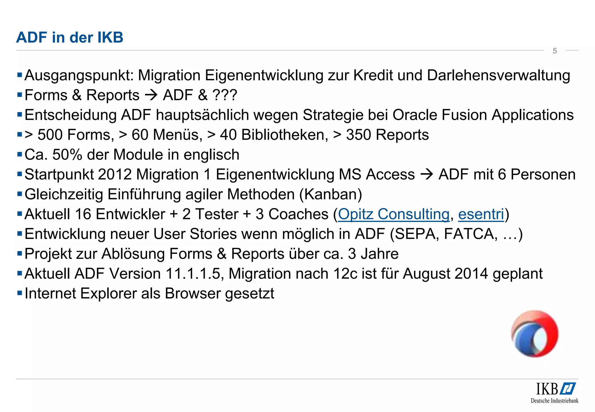 ADF in der IKB
Ausgangspunkt: Migration Eigenentwicklung zur Kredit und Darlehensverwaltung
Forms & Reports  ADF & ???
Entscheidung ADF hauptsächlich wegen Strategie bei Oracle Fusion Applications
> 500 Forms, > 60 Menüs, > 40 Bibliotheken, > 350 Reports
Ca. 50% der Module in englisch
Startpunkt 2012 Migration 1 Eigenentwicklung MS Access  ADF mit 6 Personen
Gleichzeitig Einführung agiler Methoden (Kanban)
Aktuell 16 Entwickler + 2 Tester + 3 Coaches (Opitz Consulting, esentri)
Entwicklung neuer User Stories wenn möglich in ADF (SEPA, FATCA, …)
Projekt zur Ablösung Forms & Reports über ca. 3 Jahre
Aktuell ADF Version 11.1.1.5, Migration nach 12c ist für August 2014 geplant
Internet Explorer als Browser gesetzt
5
 