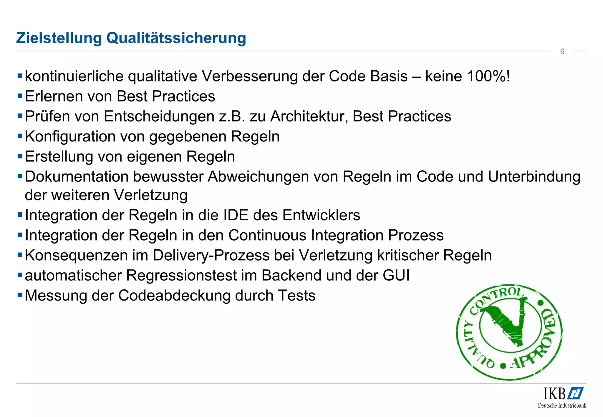 Zielstellung Qualitätssicherung
kontinuierliche qualitative Verbesserung der Code Basis – keine 100%!
Erlernen von Best Practices
Prüfen von Entscheidungen z.B. zu Architektur, Best Practices
Konfiguration von gegebenen Regeln
Erstellung von eigenen Regeln
Dokumentation bewusster Abweichungen von Regeln im Code und Unterbindung
der weiteren Verletzung
Integration der Regeln in die IDE des Entwicklers
Integration der Regeln in den Continuous Integration Prozess
Konsequenzen im Delivery-Prozess bei Verletzung kritischer Regeln
automatischer Regressionstest im Backend und der GUI
Messung der Codeabdeckung durch Tests
6
 