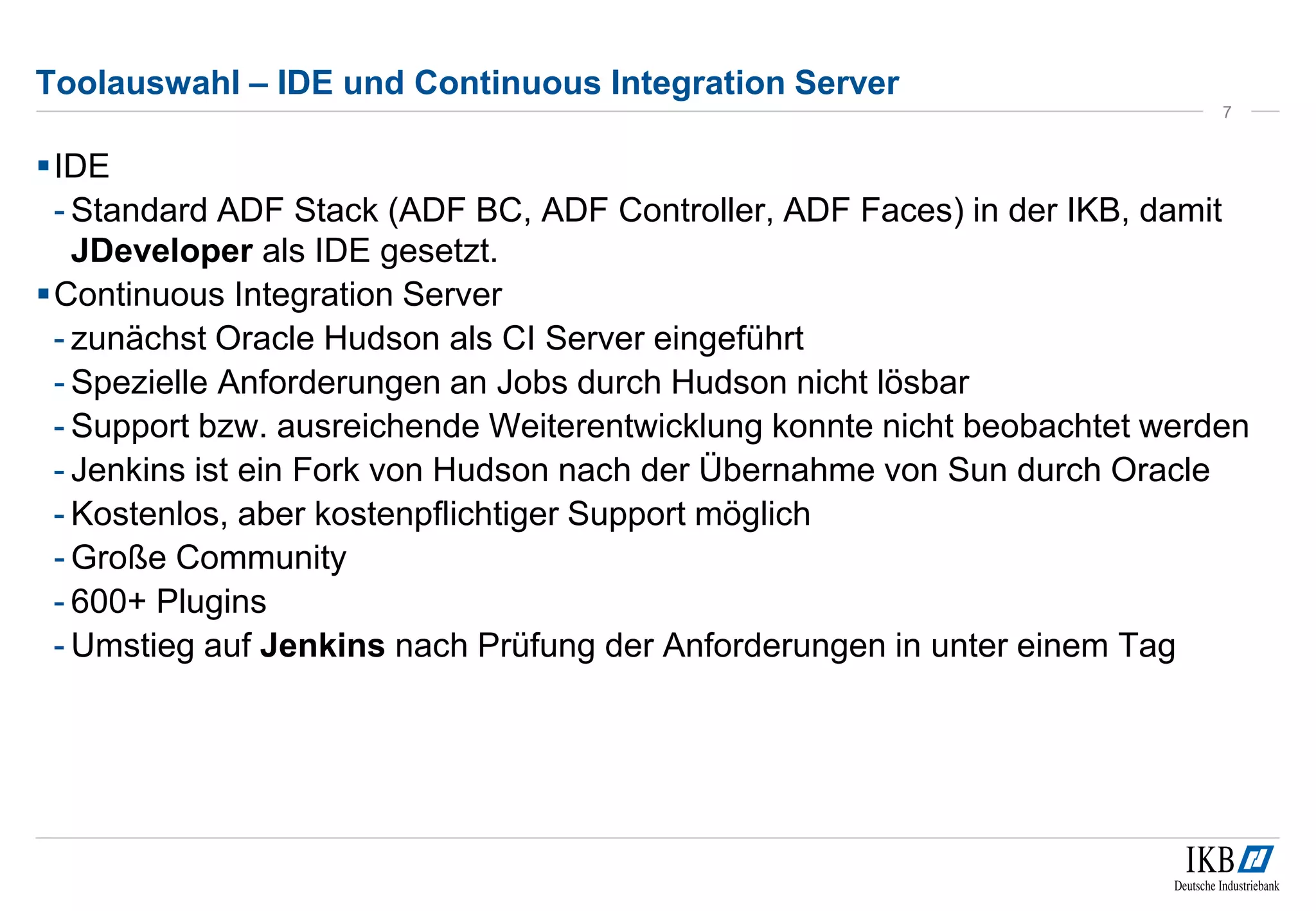 Toolauswahl – IDE und Continuous Integration Server
IDE
- Standard ADF Stack (ADF BC, ADF Controller, ADF Faces) in der IKB, damit
JDeveloper als IDE gesetzt.
Continuous Integration Server
- zunächst Oracle Hudson als CI Server eingeführt
- Spezielle Anforderungen an Jobs durch Hudson nicht lösbar
- Support bzw. ausreichende Weiterentwicklung konnte nicht beobachtet werden
- Jenkins ist ein Fork von Hudson nach der Übernahme von Sun durch Oracle
- Kostenlos, aber kostenpflichtiger Support möglich
- Große Community
- 600+ Plugins
- Umstieg auf Jenkins nach Prüfung der Anforderungen in unter einem Tag
7
 