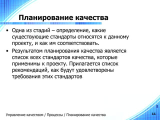 Планирование качества Одна из стадий – определение, какие существующие стандарты относятся к данному проекту, и как им соответствовать. Результатом планирования качества является список всех стандартов качества, которые применимы к проекту. Прилагается список рекомендаций, как будут удовлетворены требования этих стандартов  Управление качеством / Процессы / Планирование качества 