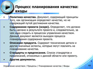 Процесс планирования качества: входы Политика   качества .   Документ, содержащий принципы того, как организация определяет качество, но не содержащий путей достижения качества. Содержание проекта  (scope) .  Определяет, что должно быть сделано в результате проекта и, следовательно, за чем надо следить в процессах управления качеством. Данный документ является выходом процесса планирования содержания   проекта. Описание   продукта .   Содержит технические детали и другие значимые аспекты, которые могут повлиять на планирование качества. Стандарты и предписания.  Список   стандартов   и   предписаний ,  относимых   к   данной   области   или   проекту . Другие   документы . Управление качеством / Процессы / Планирование качества / Входы 