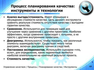 Процесс планирования качества: инструменты и технологии Анализ   выгода / стоимость .   Имеет отношение к обсуждению стоимости качества. Цель данного инструмента сравнить реальную стоимость отсутствия качества с выгодами гарантии качества. Сравнение.  Используется для генерации идей для улучшения через сравнение с другими проектами. Наиболее эффективен, когда сравнение происходит с лучшими, а не просто с другими внутренними проектами. Диаграммы.  Используются, чтобы показать, как различные элементы взаимодействуют. Существует много типов диаграмм, включая диаграмму причин и следствий. Постановка экспериментов.  Используйте сценарии «что, если», для определения, какие переменные являются наиболее влиятельными на конечный результат проекта. Стоимость качества. Управление качеством / Процессы / Планирование качества / Инструменты 