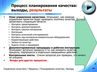 Процесс планирования качества: выходы,  результаты План управления качеством .  Описывает, как команда управления проектом будет проводить политику качества. Должен затрагивать следующие области: Контроль проектирования. Контроль документирования. Контроль закупки материалов. Инспекции. Контроль испытаний (тестирования). Контроль над контрольно-измерительным оборудованием. Корректирующие действия. Записи по качеству. Аудиты (план и процедура) Документированные процедуры и рабочие инструкции .  Описывают детально процессы и то, как измерить качество процесса, подпроцесса и отдельных совершаемых действий .  Контрольные листы .  Списки вопросов для проверки, что ничего не упущено. Входы для других процессов  . Управление качеством / Процессы / Планирование качества / Выходы 