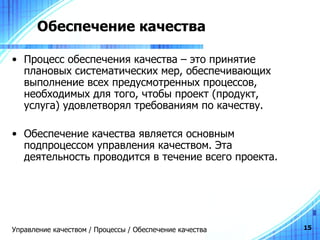 Обеспечение качества Процесс обеспечения качества – это принятие плановых систематических мер, обеспечивающих выполнение всех предусмотренных процессов, необходимых для того, чтобы проект (продукт, услуга) удовлетворял требованиям по качеству. Обеспечение качества является основным подпроцессом управления качеством. Эта деятельность проводится в течение всего проекта. Управление качеством / Процессы / Обеспечение качества 