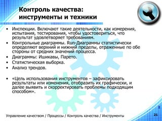 Контроль качества:  инструменты и техники Инспекции. Включают такие деятельности, как измерения, испытания, тестирования, чтобы удостовериться, что результат удовлетворяет требованиям. Контрольные диаграммы.  Run -Диаграммы статистически определяют верхний и нижний пределы, отраженные по обе стороны от средних значений процесса. Диаграммы: Ишикавы, Парето. Статистическая выборка. Анализ трендов. «Цель использования инструментов – зафиксировать результаты или изменения, отобразить их графически, и далее выявить и скорректировать проблемы подходящим способом». Управление качеством / Процессы / Контроль качества / Инструменты 