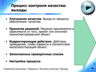 Процесс контроля качества:  выходы Улучшение качества . Выход из процесса обеспечения  качества. Принятие решений . Решения принимаются в зависимости от того, принят или отклонен проинспектированный объект. Корректирующие действия . Действие, проводимое, чтобы привести в соответствие несоответствующий объект. Заполненные проверочные списки . Настройка процесса . Управление качеством / Процессы / Контроль качества / Выходы 