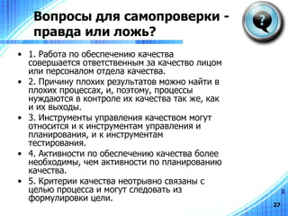 Вопросы для самопроверки - правда или ложь? 1. Работа по обеспечению качества совершается ответственным за качество лицом или персоналом отдела качества . 2.  Причину плохих результатов можно найти в плохих процессах, и, поэтому, процессы нуждаются в контроле их качества так же, как и их выходы. 3 .  Инструменты управления качеством могут относится и к инструментам управления и планирования, и к инструментам тестирования . 4. Активности по обеспечению качества более необходимы, чем активности по планированию качества. 5. Критерии качества неотрывно связаны с целью процесса и могут следовать из формулировки цели. 