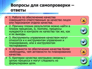 Вопросы для самопроверки – ответы 1. Работа по обеспечению качества совершается ответственным за качество лицом или персоналом отдела качества . 2.  Причину плохих результатов можно найти в плохих процессах, и, поэтому, процессы нуждаются в контроле их качества так же, как и их выходы. 3 .  Инструменты управления качеством могут относится и к инструментам управления и планирования, или к инструментам тестирования . 4. Активности по обеспечению качества более необходимы, чем активности по планированию качества. 5. Критерии качества неотрывно связаны с целью процесса и могут следовать из формулировки цели. 