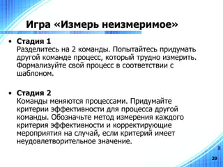 Игра «Измерь неизмеримое» Стадия 1  Разделитесь на 2 команды. Попытайтесь придумать другой команде процесс, который трудно измерить. Формализуйте свой процесс в соответствии с шаблоном. Стадия 2   Команды меняются процессами. Придумайте критерии эффективности для процесса другой команды. Обозначьте метод измерения каждого критерия эффективности и корректирующие мероприятия на случай, если критерий имеет неудовлетворительное значение. 