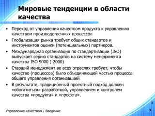 Мировые тенденции в области качества Переход от управления качеством продукта к управлению качеством производственных процессов Глобализация рынка требует общих стандартов и инструментов оценки (потенциальных) партнеров.  Международная организация по стандартизации ( ISO ) выпускает серию стандартов на систему менеджмента качества  ISO 900 0 (:2000)  Старший менеджмент во всех отраслях требует, чтобы качество (процессов) было объединяющей частью процесса общего управления организацией В результате, традиционный проектный подход должен «обогатиться» разработкой, управлением и контролем качества «продукта» и «проекта». Управление качеством / Введение 