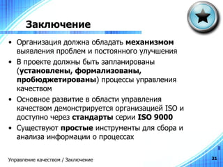 Заключение Организация должна обладать  механизмом  выявления проблем и постоянного улучшения В проекте должны быть запланированы ( установлены, формализованы, пробюджетированы ) процессы управления качеством Основное развитие в области управления качеством демонстрируется организацией  ISO  и доступно через  стандарты  серии  ISO 9000 Существуют  простые  инструменты для сбора и анализа информации о процессах Управление качеством / Заключение 