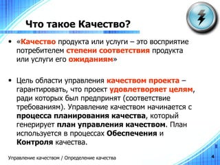 Что такое Качество? « Качество  продукта или услуги – это восприятие потребителем  степени соответствия  продукта или услуги его  ожиданиям » Цель   области   управления   качеством   проекта   –  гарантировать ,  что   проект   удовлетворяет   целям ,  ради   которых   был   предпринят  ( соответствие   требованиям ).  Управление качеством начинается с  процесса планирования качества , который генерирует  план управления качеством . План используется в процессах  Обеспечения  и  Контроля  качества. Управление качеством / Определение качества 