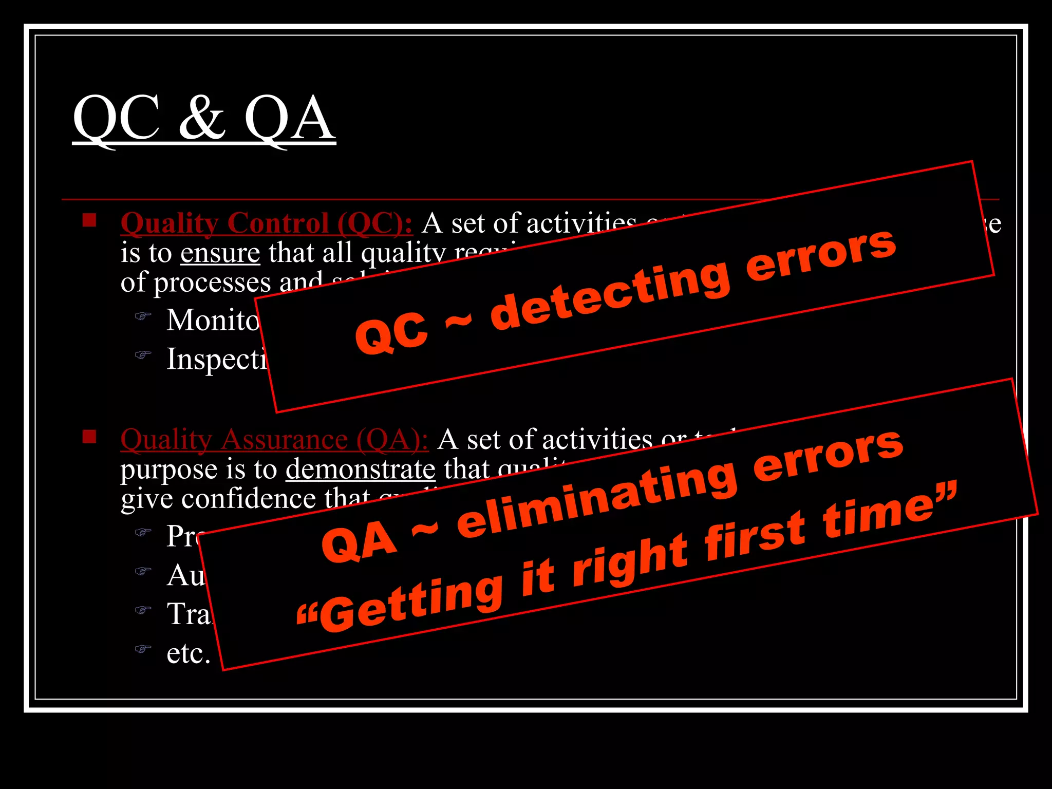 QC & QA Quality Control (QC):  A set of activities or techniques whose purpose is to  ensure  that all quality requirements are being met by monitoring of processes and solving performance problems Monitoring work results Inspections and tests Quality Assurance (QA):  A set of activities or techniques whose purpose is to  demonstrate  that quality requirements are met. QA should give confidence that quality requirements are being met Prepare quality plans Audits Training etc. QC ~ detecting errors QA ~ eliminating errors “ Getting it right first time” 