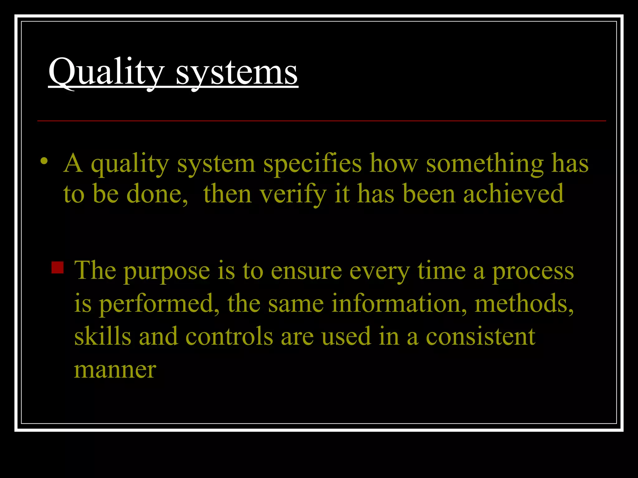 Quality systems The purpose is to ensure every time a process is performed, the same information, methods, skills and controls are used in a consistent manner A quality system specifies how something has to be done,  then verify it has been achieved 