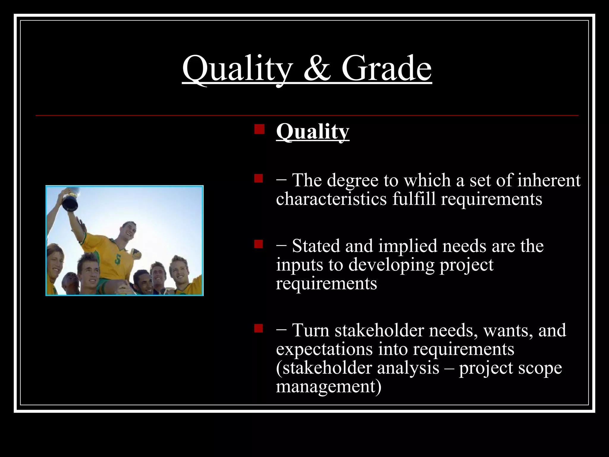 Quality & Grade Quality −  The degree to which a set of inherent characteristics fulfill requirements −  Stated and implied needs are the inputs to developing project requirements −  Turn stakeholder needs, wants, and expectations into requirements (stakeholder analysis – project scope management) 