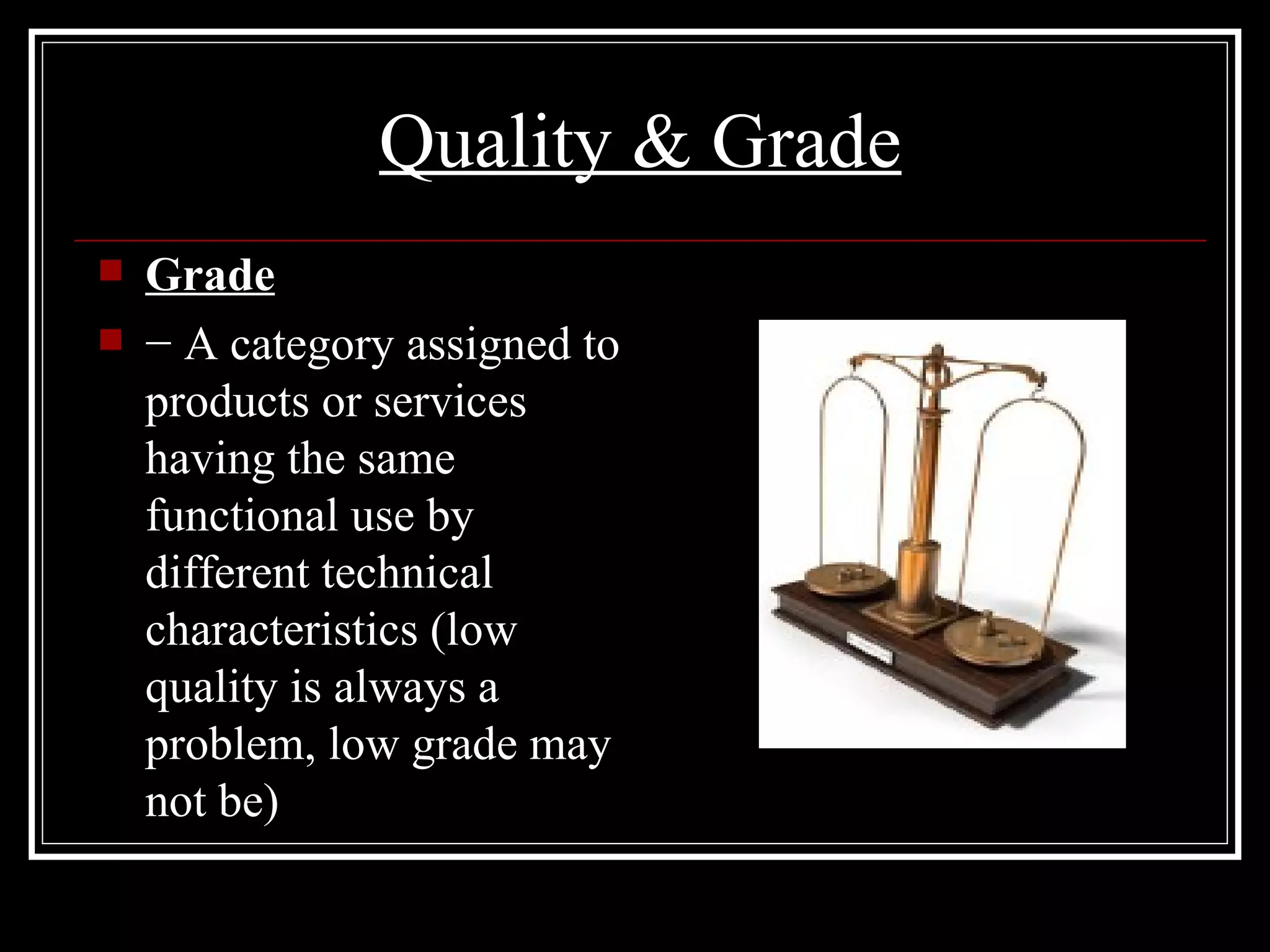 Quality & Grade Grade −  A category assigned to products or services having the same functional use by different technical characteristics (low quality is always a problem, low grade may not be) 