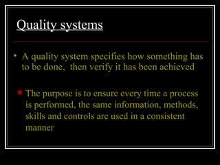 Quality systems The purpose is to ensure every time a process is performed, the same information, methods, skills and controls are used in a consistent manner A quality system specifies how something has to be done,  then verify it has been achieved 