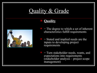 Quality & Grade Quality −  The degree to which a set of inherent characteristics fulfill requirements −  Stated and implied needs are the inputs to developing project requirements −  Turn stakeholder needs, wants, and expectations into requirements (stakeholder analysis – project scope management) 