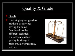 Quality & Grade Grade −  A category assigned to products or services having the same functional use by different technical characteristics (low quality is always a problem, low grade may not be) 