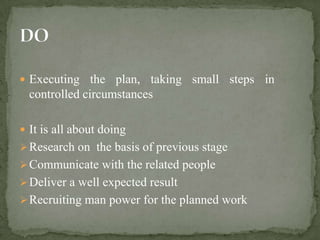  Executing the plan, taking small steps in
  controlled circumstances

 It is all about doing
 Research on the basis of previous stage
 Communicate with the related people
 Deliver a well expected result
 Recruiting man power for the planned work
 