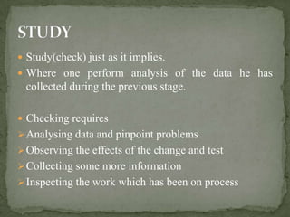  Study(check) just as it implies.
 Where one perform analysis of the data he has
  collected during the previous stage.

 Checking requires
 Analysing data and pinpoint problems
 Observing the effects of the change and test
 Collecting some more information
 Inspecting the work which has been on process
 