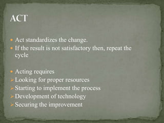  Act standardizes the change.
 If the result is not satisfactory then, repeat the
  cycle

 Acting requires
 Looking for proper resources
 Starting to implement the process
 Development of technology
 Securing the improvement
 
