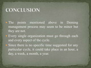  The    points mentioned above in Deming
  management process may seem to be minor but
  they are not.
 Every single organization must go through each
  and every aspect of the cycle.
 Since there is no specific time suggested for any
  particular cycle, it could take place in an hour, a
  day, a week, a month, a year.
 