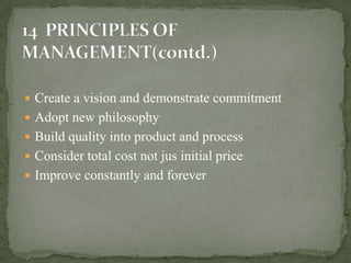  Create a vision and demonstrate commitment
 Adopt new philosophy
 Build quality into product and process
 Consider total cost not jus initial price
 Improve constantly and forever
 