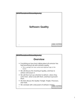 Software Quality




1




                          Overview
§ Everything we have been talking about all semester has
  had something to do with software quality.
    § This is perhaps the most central and important topic of the
      course.
§ We will discuss the meaning of quality, and how to
  achieve and assure it.
§ We will then turn our attention to defects: where they
  come from, what to do with them, and how to prevent
  them.
§ We then discuss the Quality Triangle: People, Processes,
  and Tools.
§ We conclude with a discussion of software metrics.
2




                                                                    1
 
