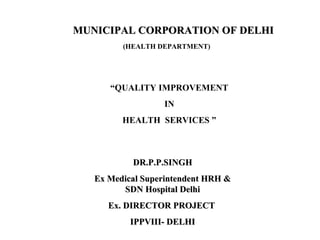 MUNICIPAL CORPORATION OF DELHI
(HEALTH DEPARTMENT)

“QUALITY IMPROVEMENT
IN
HEALTH SERVICES ”

DR.P.P.SINGH
Ex Medical Superintendent HRH &
SDN Hospital Delhi
Ex. DIRECTOR PROJECT
IPPVIII- DELHI

 