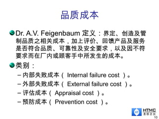 品质成本
10
Dr. A.V. Feigenbaum 定义：界定、创造及管
制品质之相关成本，加上评价、回馈产品及服务
是否符合品质、可靠性及安全要求，以及因不符
要求而在厂内或顾客手中所发生的成本。
类别：
– 内部失败成本（ Internal failure cost ）。
– 外部失败成本（ External failure cost ）。
– 评估成本（ Appraisal cost ）。
– 预防成本（ Prevention cost ）。
 