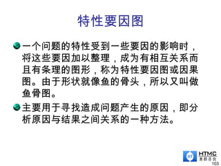 特性要因图
一个问题的特性受到一些要因的影响时，
将这些要因加以整理，成为有相互关系而
且有条理的图形，称为特性要因图或因果
图。由于形状就像鱼的骨头，所以又叫做
鱼骨图。
主要用于寻找造成问题产生的原因，即分
析原因与结果之间关系的一种方法。
103
 