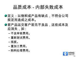 品质成本 - 内部失败成本
11
定义：以物料或产品有缺点，不符合公司
规定而造成之成本。
若产品运交客户前无不良品，这些成本及
应消失，如 :
– 不良审核费用。
– 重新测试费用。
– 报废。
– 重加工费用。
– 购料处理费用。
 
