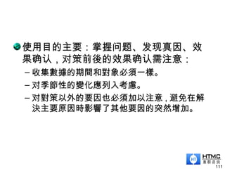 使用目的主要：掌握问题、发现真因、效
果确认，对策前後的效果确认需注意：
– 收集數據的期間和對象必須一樣。
– 对季節性的變化應列入考慮。
– 对對策以外的要因也必須加以注意 , 避免在解
決主要原因時影響了其他要因的突然增加。
111
 