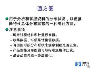 直方图
用于分析和掌握资料的分布状况，以便推
断特性总体分布状态的一种统计方法。
注意事项：
– 确定过程特性和计量标准值。
– 收集数据，必须是计量值数据。
– 可由图形按分布形状来观察制程是否正常。
– 产品规格分布图案可与标准规格作比较。
– 是否必要再进一步层别化。
114
 
