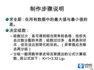 制作步骤说明
求全距 : 在所有数据中的最大值与最小值的
差。
决定组数：
– 组数过少，虽可得到相当简单的表格，但却失
去次数分配的本质；组数过过多，虽然表列详
尽，但无法达到简化的目的。（异常值应先除
去再分组）
– 分组一般用数学家史特吉斯提出的公式计算组
数 , 其公式如下： K=1+3.32 Lgn
116
 