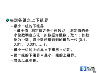 决定各组之上下组界
– 最小一组的下组界
= 最小值 - 测定值之最小位数 /2 ，测定值的最
小位数确定方法：如数据为整数，取 1 ；如数
据为小数，取小数所精确到的最后一位 (0.1 、
0.01 、 0.001……) 。
– 最小一组的上组界 = 下组界 + 组距。
– 第二组的下组界 = 最小一组的上组界。
– 其余以此类推。
118
 