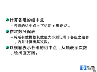计算各组的组中点
– 各组的组中点 = 下组距 + 组距 /2 。
作次数分配表
– 将所有数据依其数值大小划记号于各组之组界
，内并计算出其次数。
以横轴表示各组的组中点，从轴表示次数
，绘出直方图。
119
 