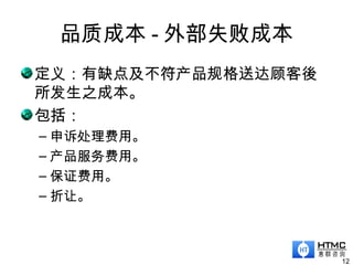 品质成本 - 外部失败成本
12
定义：有缺点及不符产品规格送达顾客後
所发生之成本。
包括：
– 申诉处理费用。
– 产品服务费用。
– 保证费用。
– 折让。
 