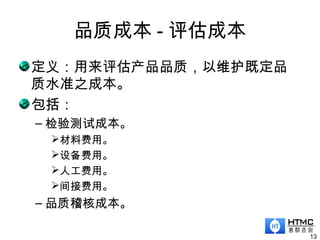 品质成本 - 评估成本
13
定义：用来评估产品品质，以维护既定品
质水准之成本。
包括：
– 检验测试成本。
材料费用。
设备费用。
人工费用。
间接费用。
– 品质稽核成本。
 