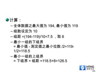 计算：
– 全体数据之最大值为 194, 最小值为 119
– 组数设定为 10
– 组距 =(194-119)/10=7.5 ，取 8
– 最小一组的下组界
= 最小值 - 测定值之最小位数 /2=119-
1/2=118.5
– 最小一组的上组界
= 下组界 + 组距 =118.5+8=126.5
133
 