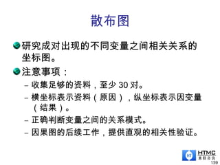 散布图
研究成对出现的不同变量之间相关关系的
坐标图。
注意事项：
– 收集足够的资料，至少 30 对。
– 横坐标表示资料（原因），纵坐标表示因变量
（结果）。
– 正确判断变量之间的关系模式。
– 因果图的后续工作，提供直观的相关性验证。
139
 