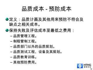 品质成本 - 预防成本
14
定义：品质计画及其他用来预防不符合及
缺点之相关成本。
保持失败及评估成本至最低之费用：
– 品质管理工程。
– 制程管制工程。
– 品质部门以外的品质规划。
– 品质测试工程、设备及其规划。
– 品质教育训练。
– 其他预防费用。
 