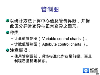管制图
以统计方法计算中心值及管制界限，并据
此区分异常变异与正常变异之图形。
种类：
– 计量值管制图（ Variable control charts ）。
– 计数值管制图（ Attribute control charts ）。
注意事项：
– 使用管制图前，现场标准化作业是前提、而且
制程己呈稳定状态。
147
 