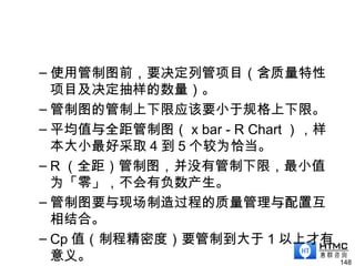 – 使用管制图前，要决定列管项目（含质量特性
项目及决定抽样的数量）。
– 管制图的管制上下限应该要小于规格上下限。
– 平均值与全距管制图（ x bar - R Chart ），样
本大小最好采取 4 到 5 个较为恰当。
– R （全距）管制图，并没有管制下限，最小值
为「零」，不会有负数产生。
– 管制图要与现场制造过程的质量管理与配置互
相结合。
– Cp 值（制程精密度）要管制到大于 1 以上才有
意义。 148
 
