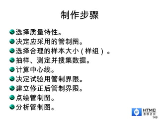 制作步骤
选择质量特性。
决定应采用的管制图。
选择合理的样本大小 ( 样组 ) 。
抽样、测定并搜集数据。
计算中心线。
决定试验用管制界限。
建立修正后管制界限。
点绘管制图。
分析管制图。
149
 