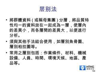 层别法
• 將群體資料 ( 或稱母集團 ) 分層，將品質特
性均一的資料放在一起成為一層，使層內
的差異小，而各層間的差異大，以便進行
分析。
• 須與其他手法結合使用，如層別魚骨圖、
層別柏拉圖等。
• 常用之層別包括：作業條件、材料、機械
設備、人員、時間、環境天候、地區、產
品等。
158
 